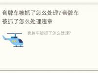 套牌车被抓了怎么处理? 套牌车被抓了怎么处理违章