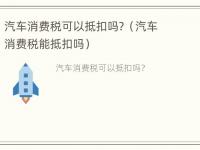 汽车消费税可以抵扣吗？（汽车消费税能抵扣吗）