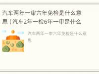 汽车两年一审六年免检是什么意思（汽车2年一检6年一审是什么意思?）