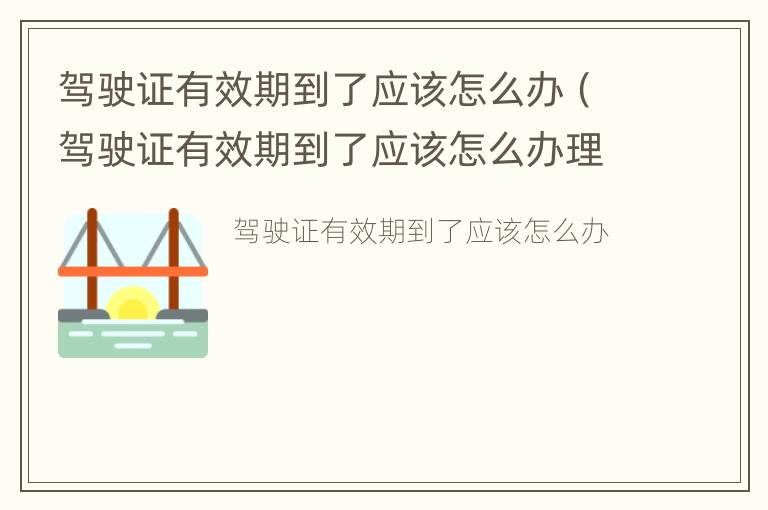 驾驶证有效期到了应该怎么办（驾驶证有效期到了应该怎么办理）