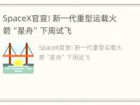 SpaceX官宣！新一代重型运载火箭“星舟”下周试飞