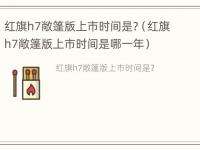 红旗h7敞篷版上市时间是?（红旗h7敞篷版上市时间是哪一年）