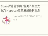 SpaceX计划下周“星舟”第三次试飞（spacex星舰发射最新消息）