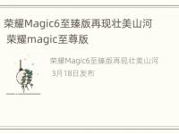 荣耀Magic6至臻版再现壮美山河 荣耀magic至尊版