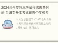 2024台州专升本考试报名缴费时间 台州专升本考试在哪个学校考