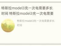 特斯拉model3充一次电需要多长时间 特斯拉model3充一次电需要多长时间