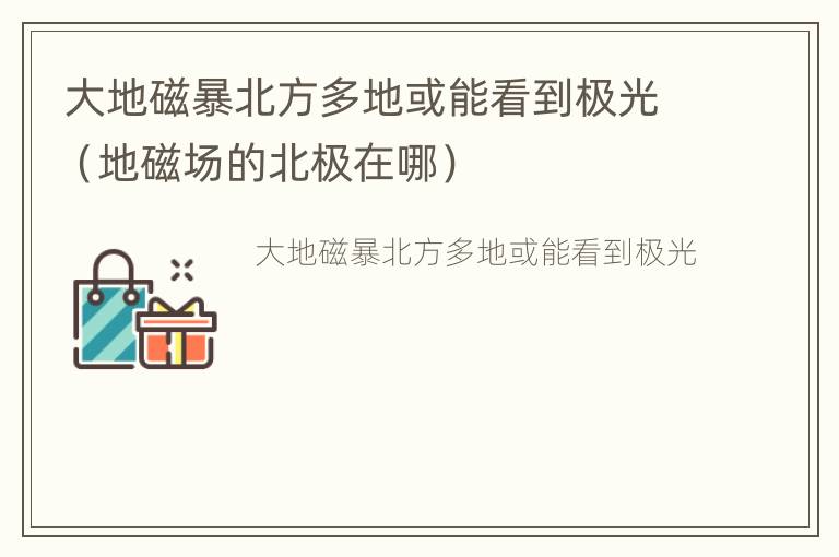 大地磁暴北方多地或能看到极光（地磁场的北极在哪）