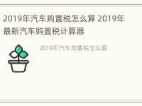 2019年汽车购置税怎么算 2019年最新汽车购置税计算器