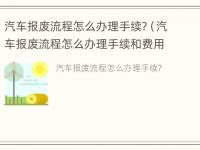 汽车报废流程怎么办理手续?（汽车报废流程怎么办理手续和费用）