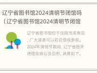 辽宁省图书馆2024清明节闭馆吗（辽宁省图书馆2024清明节闭馆吗今天）