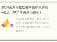 2024芜湖马拉松赛事包领取时间+地点（2021年芜湖马拉松）