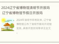 2024辽宁省博物馆清明节开放吗 辽宁省博物馆节假日开放吗