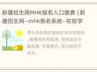 新疆招生网MHK报名入口缴费（新疆招生网—mhk报名系统—在校学生缴费入口）