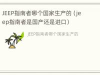 JEEP指南者哪个国家生产的（jeep指南者是国产还是进口）