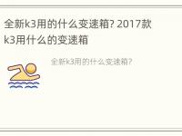 全新k3用的什么变速箱? 2017款k3用什么的变速箱