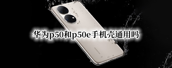 华为p50和p50e手机壳通用吗 华为p50和p50pro手机壳通用吗