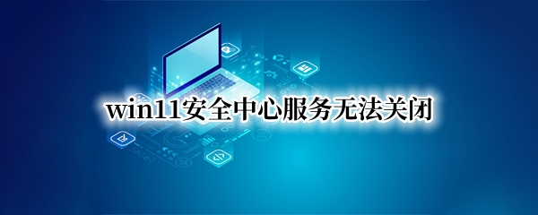 win11安全中心服务无法关闭（windows11关闭安全中心）