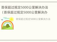 首保超过规定5000公里解决办法（首保超过规定5000公里解决办法有哪些）