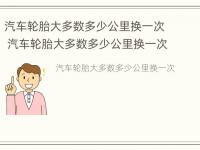 汽车轮胎大多数多少公里换一次 汽车轮胎大多数多少公里换一次比较好