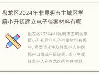 盘龙区2024年非昆明市主城区学籍小升初建立电子档案材料有哪些