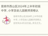 昆明市西山区2024年上半年初级中学、小学及幼儿园教师资格认定公告