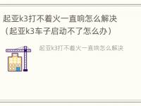 起亚k3打不着火一直响怎么解决（起亚k3车子启动不了怎么办）