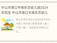 中山市港口中南乐艺幼儿园2024年招生 中山市港口中南乐艺幼儿园2024年招生简章