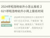 2024呼和浩特幼升小怎么报名 2021呼和浩特幼升小网上报名时间